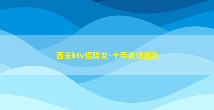 西安ktv招聘女-十年夜场团队